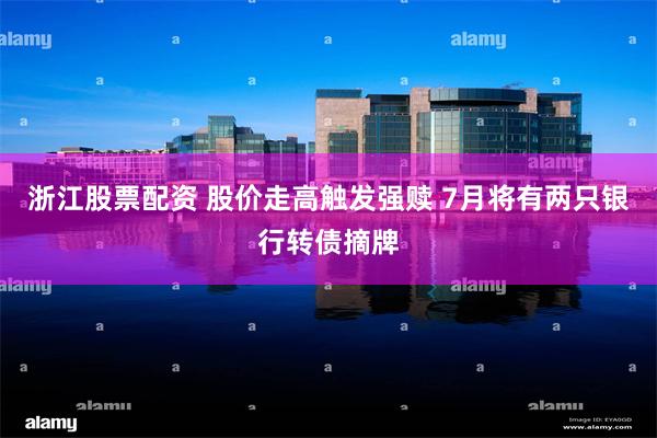 浙江股票配资 股价走高触发强赎 7月将有两只银行转债摘牌